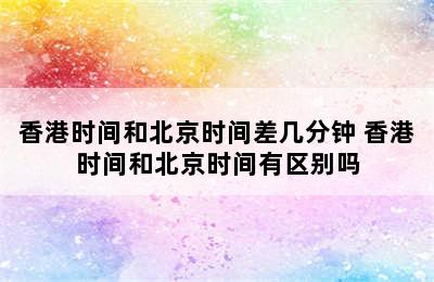 香港时间和北京时间差几分钟 香港时间和北京时间有区别吗